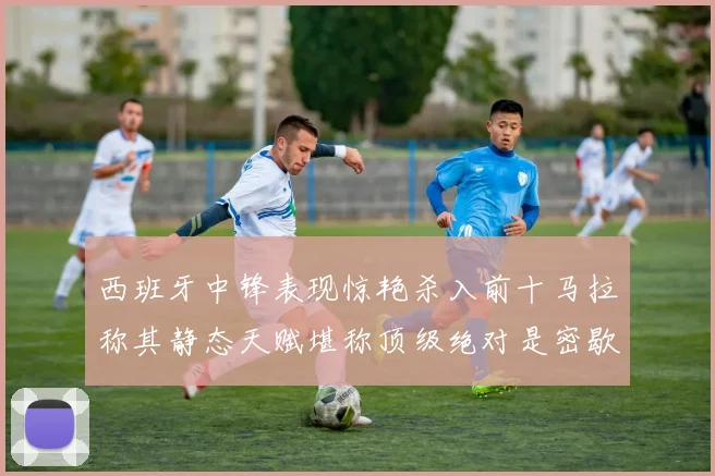 西班牙中锋表现惊艳杀入前十马拉称其静态天赋堪称顶级绝对是密歇根夺冠功臣