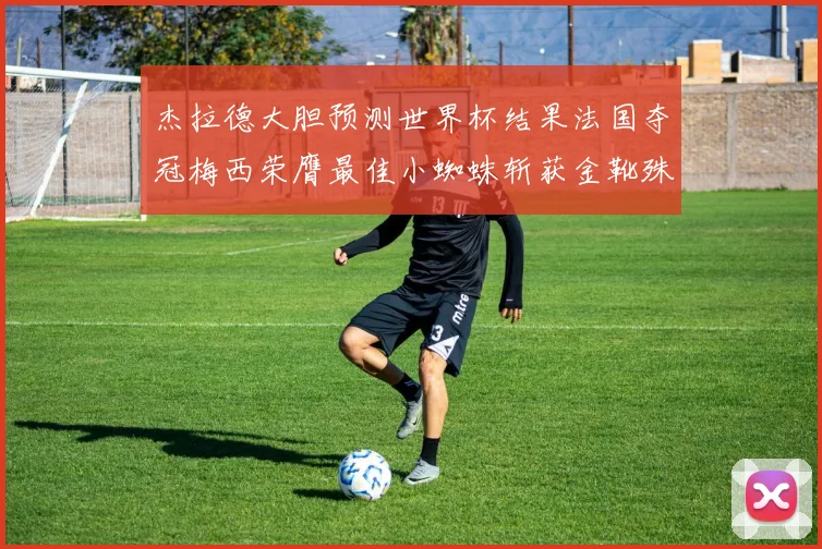 杰拉德大胆预测世界杯结果法国夺冠梅西荣膺最佳小蜘蛛斩获金靴殊荣