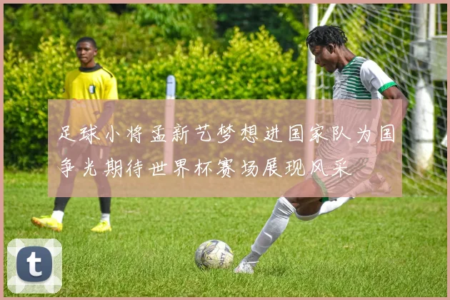 足球小将孟新艺梦想进国家队为国争光期待世界杯赛场展现风采