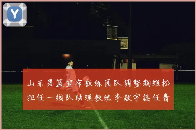 山东男篮宣布教练团队调整鞠维松担任一线队助理教练李敬宇接任青年队主教练