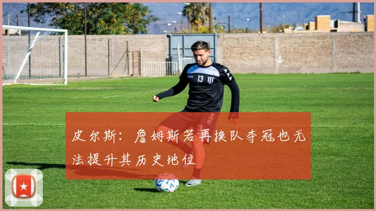 皮尔斯：詹姆斯若再换队夺冠也无法提升其历史地位