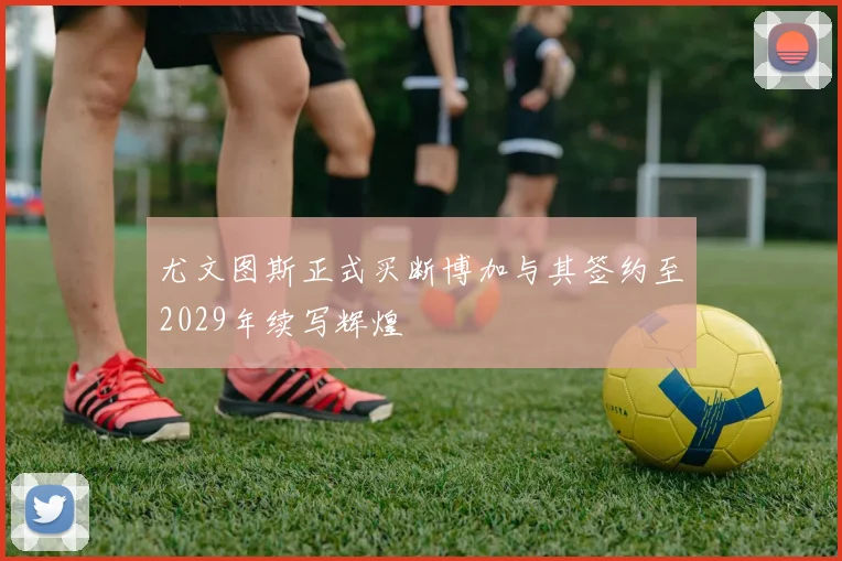 尤文图斯正式买断博加与其签约至2029年续写辉煌