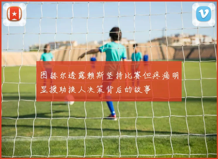图赫尔透露赖斯坚持比赛但疼痛明显援助换人决策背后的故事