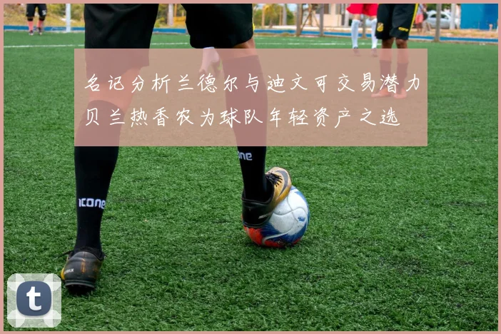 名记分析兰德尔与迪文可交易潜力贝兰热香农为球队年轻资产之选