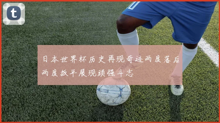 日本世界杯历史再现奇迹两度落后两度扳平展现顽强斗志