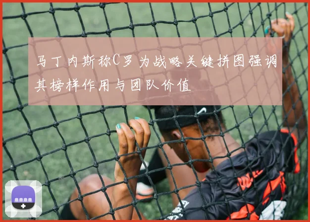 马丁内斯称C罗为战略关键拼图强调其榜样作用与团队价值