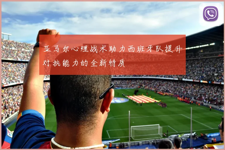 亚马尔心理战术助力西班牙队提升对抗能力的全新特质