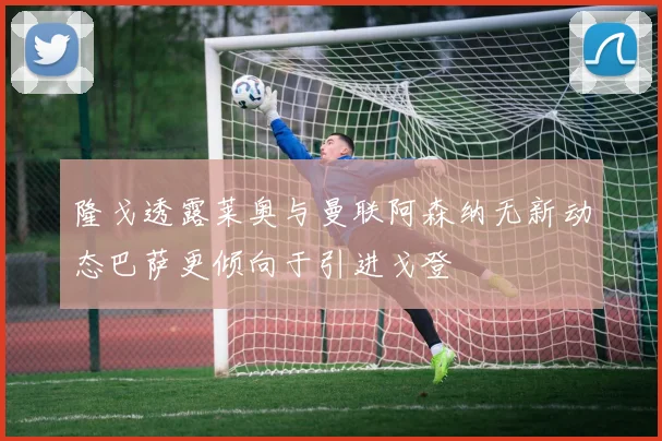 隆戈透露莱奥与曼联阿森纳无新动态巴萨更倾向于引进戈登