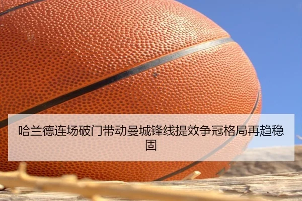 哈兰德连场破门带动曼城锋线提效争冠格局再趋稳固